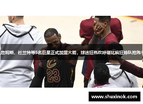 詹姆斯、杜兰特等5名巨星正式加盟火箭，球迷狂热欢呼堪比疯狂排队抢购！