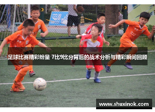 足球比赛精彩纷呈 7比9比分背后的战术分析与精彩瞬间回顾