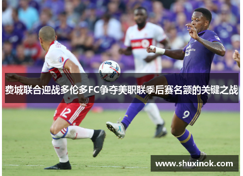 费城联合迎战多伦多FC争夺美职联季后赛名额的关键之战