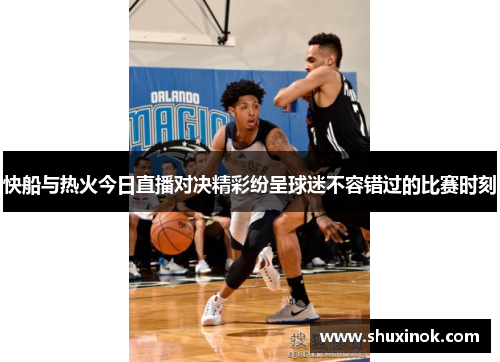 快船与热火今日直播对决精彩纷呈球迷不容错过的比赛时刻